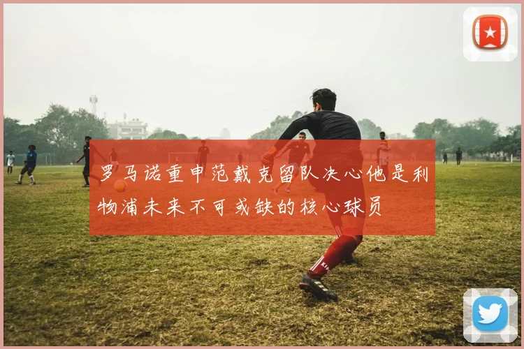 罗马诺重申范戴克留队决心他是利物浦未来不可或缺的核心球员