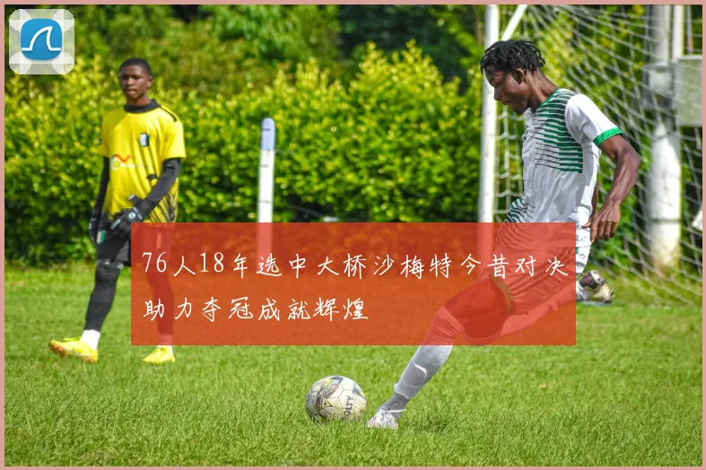 76人18年选中大桥沙梅特今昔对决助力夺冠成就辉煌
