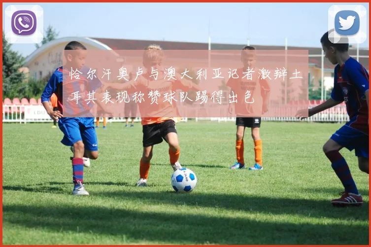 恰尔汗奥卢与澳大利亚记者激辩土耳其表现称赞球队踢得出色