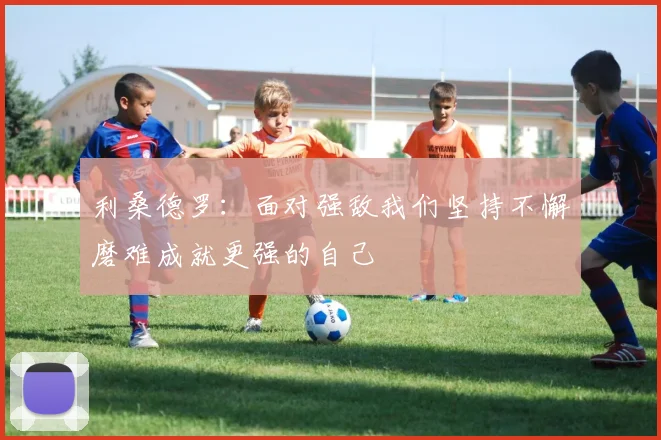 利桑德罗：面对强敌我们坚持不懈磨难成就更强的自己