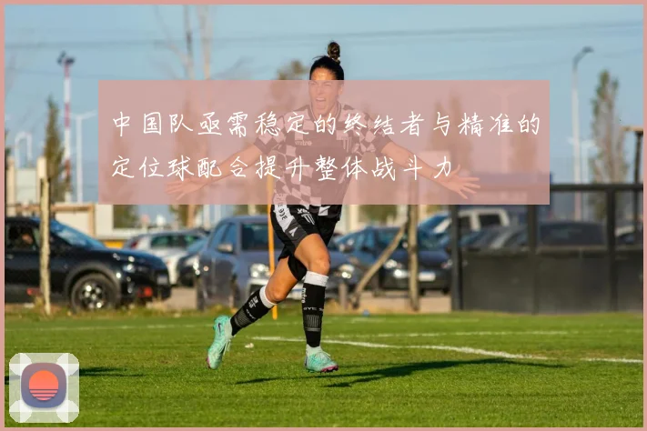 中国队亟需稳定的终结者与精准的定位球配合提升整体战斗力