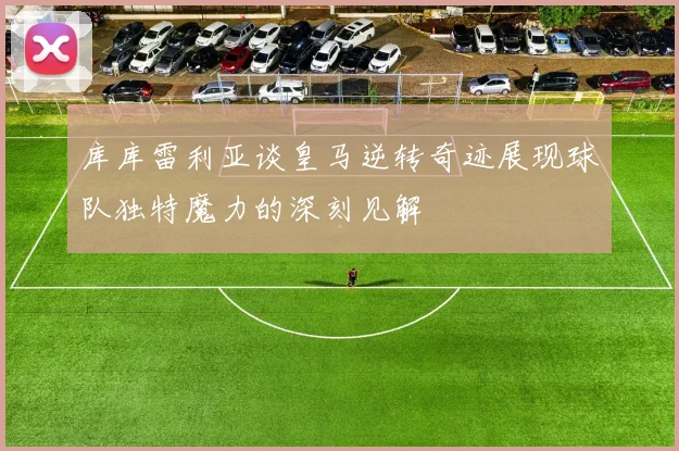 库库雷利亚谈皇马逆转奇迹展现球队独特魔力的深刻见解