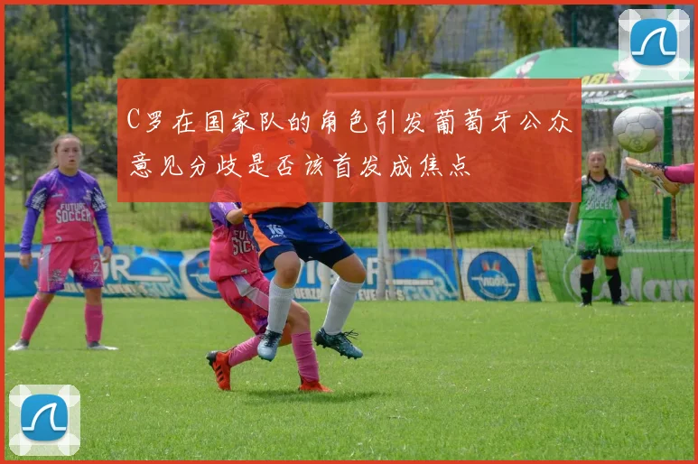 C罗在国家队的角色引发葡萄牙公众意见分歧是否该首发成焦点