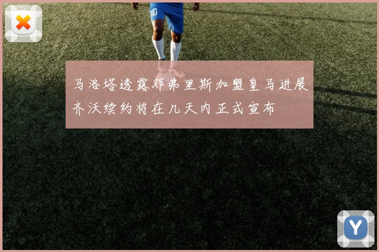 马洛塔透露邓弗里斯加盟皇马进展齐沃续约将在几天内正式宣布