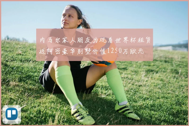 内马尔家人朋友为观看世界杯租赁迈阿密豪华别墅价值1250万欧元