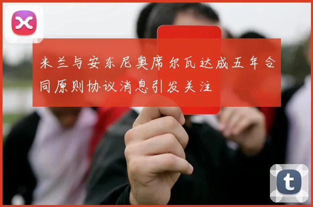 米兰与安东尼奥席尔瓦达成五年合同原则协议消息引发关注